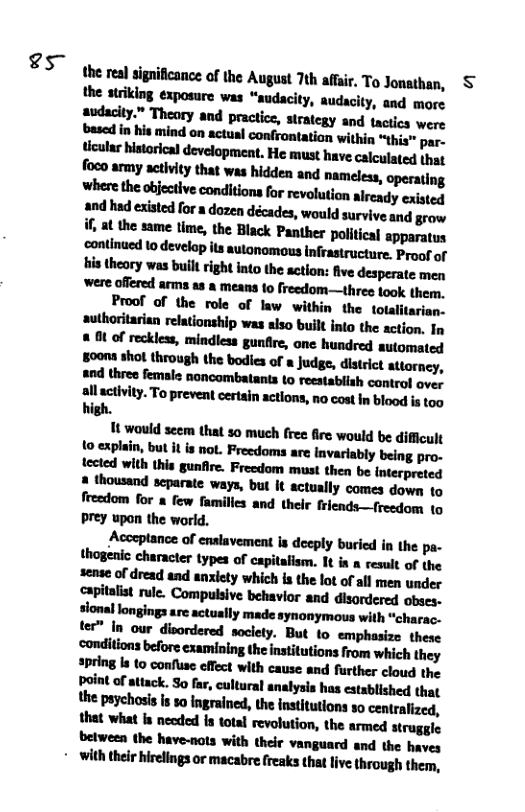 s  the real significance of the August 7th affar, To Jonathan, § the striking exposure was “audacity, audacity, and more audacity.” Theary and practice, sirategy and tactics were based in his mind on actusl confrontation within “this” par. tcular historlcal development. He must have calculated jhat foco army activity that was hidden and nameless, operating where the objective conditions for revolution aiready existed  1t would seem that s0 much free fire would be difficult {0 explain, but it is not. Freedoms are invariably being pro- tected with this gunfire. Freedom ‘must then be interpreted 2 thousand scparate ways, but It actually comes down to freedom for & few families and their friends—(reedom 1o prey upan the world,  Acccplance of cnalavement ia deeply buried in the pa- lhqudunﬂ:rlmdwihlhm.llﬁnranlluflh sense of dread and anxiety which s the lot of all men under capitalist rule. Compulsive behavior and disordered obses- sional longings sre actually made synonymous with “charac. lw‘l-u.w-ndny. But o emphasize these ‘conditions before examining the institutions from which they lpﬁ-’hiuw-mueﬁh-uhmnd further cloud the point of attack. So far, cultural analysis has. established that the paychosis s so ngrained, the institutions o centralized, that what s necded is total revolution, the armed struggle between the have-nots with their vanguard and the haves  + with their hirelings or macabre freaks that live, through them, 